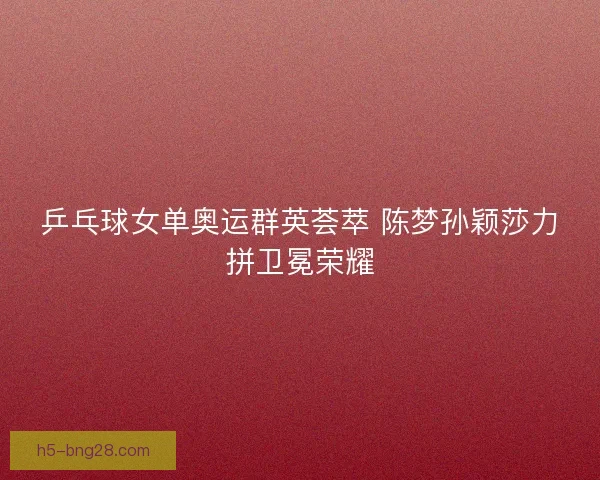 乒乓球女单奥运群英荟萃 陈梦孙颖莎力拼卫冕荣耀